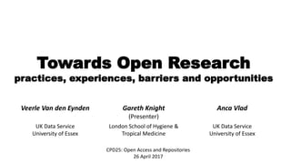 Towards Open Research
practices, experiences, barriers and opportunities
CPD25: Open Access and Repositories
26 April 2017
Veerle Van den Eynden Gareth Knight
(Presenter)
Anca Vlad
UK Data Service
University of Essex
London School of Hygiene &
Tropical Medicine
UK Data Service
University of Essex
 