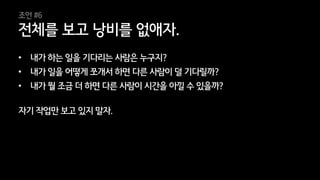 34
• 내가 하는 일을 기다리는 사람은 누구지?
• 내가 일을 어떻게 쪼개서 하면 다른 사람이 덜 기다릴까?
• 내가 뭘 조금 더 하면 다른 사람이 시간을 아낄 수 있을까?
자기 작업만 보고 있지 말자.
전체를 보고 낭비를 없애자.
조언 #6
 