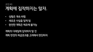 37
• 상황은 계속 바뀜
• 새로운 사실을 알게 됨
• 완전한 계획은 애초에 불가능
계획의 디테일에 집착하지 말 것
계획 변경의 파급효과를 고려해서 판단하자
계획에 집착하지는 말자.
조언 #9
 