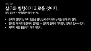 38
본인 업무에서 제작진행 비중이 높다면.
• 동시에 진행되는 여러 일들을 끊임없이 추적하고 누락을 찾아내야 한다.
• 필요할 때 바로 판단해서 답해줄 수 있도록 언제나 대기중인 상태로 있어야 한다.
• 자투리 시간 활용하기 매우 어렵다.
실무와 병행하기 괴로울 것이다,
조언 #10
 