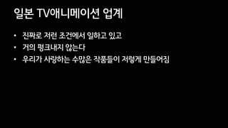 41
일본 TV애니메이션 업계
• 진짜로 저런 조건에서 일하고 있고
• 거의 펑크내지 않는다
• 우리가 사랑하는 수많은 작품들이 저렇게 만들어짐
 