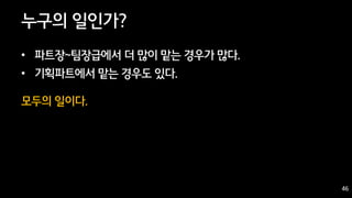 46
누구의 일인가?
• 파트장~팀장급에서 더 많이 맡는 경우가 많다.
• 기획파트에서 맡는 경우도 있다.
모두의 일이다.
46
 