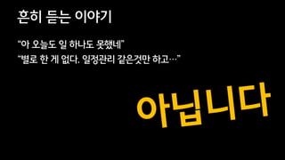 47
흔히 듣는 이야기
“아 오늘도 일 하나도 못했네”
“별로 한 게 없다. 일정관리 같은것만 하고…”
 