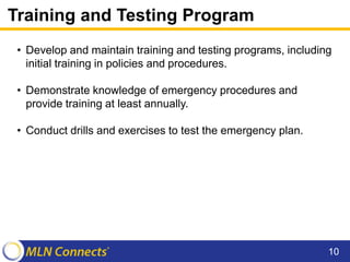 Training and Testing Program
• Develop and maintain training and testing programs, including
initial training in policies and procedures.
• Demonstrate knowledge of emergency procedures and
provide training at least annually.
• Conduct drills and exercises to test the emergency plan.
10
 