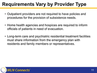 Requirements Vary by Provider Type
• Outpatient providers are not required to have policies and
procedures for the provision of subsistence needs.
• Home health agencies and hospices are required to inform
officials of patients in need of evacuation.
• Long-term care and psychiatric residential treatment facilities
must share information from the emergency plan with
residents and family members or representatives.
11
 