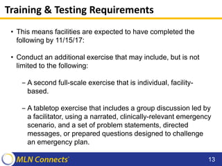 Training & Testing Requirements
• This means facilities are expected to have completed the
following by 11/15/17:
• Conduct an additional exercise that may include, but is not
limited to the following:
‒ A second full-scale exercise that is individual, facility-
based.
‒ A tabletop exercise that includes a group discussion led by
a facilitator, using a narrated, clinically-relevant emergency
scenario, and a set of problem statements, directed
messages, or prepared questions designed to challenge
an emergency plan.
13
 
