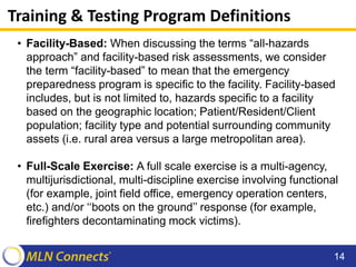 Training & Testing Program Definitions
• Facility-Based: When discussing the terms “all-hazards
approach” and facility-based risk assessments, we consider
the term “facility-based” to mean that the emergency
preparedness program is specific to the facility. Facility-based
includes, but is not limited to, hazards specific to a facility
based on the geographic location; Patient/Resident/Client
population; facility type and potential surrounding community
assets (i.e. rural area versus a large metropolitan area).
• Full-Scale Exercise: A full scale exercise is a multi-agency,
multijurisdictional, multi-discipline exercise involving functional
(for example, joint field office, emergency operation centers,
etc.) and/or ‘‘boots on the ground’’ response (for example,
firefighters decontaminating mock victims).
14
 