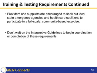 Training & Testing Requirements Continued
• Providers and suppliers are encouraged to seek out local
state emergency agencies and health care coalitions to
participate in a full-scale, community-based exercise.
• Don’t wait on the Interpretive Guidelines to begin coordination
or completion of these requirements.
16
 
