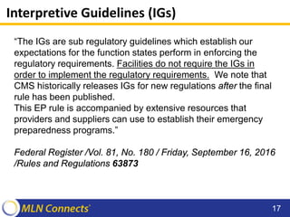 Interpretive Guidelines (IGs)
“The IGs are sub regulatory guidelines which establish our
expectations for the function states perform in enforcing the
regulatory requirements. Facilities do not require the IGs in
order to implement the regulatory requirements. We note that
CMS historically releases IGs for new regulations after the final
rule has been published.
This EP rule is accompanied by extensive resources that
providers and suppliers can use to establish their emergency
preparedness programs.”
Federal Register /Vol. 81, No. 180 / Friday, September 16, 2016
/Rules and Regulations 63873
17
 