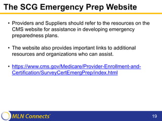 The SCG Emergency Prep Website
• Providers and Suppliers should refer to the resources on the
CMS website for assistance in developing emergency
preparedness plans.
• The website also provides important links to additional
resources and organizations who can assist.
• https://www.cms.gov/Medicare/Provider-Enrollment-and-
Certification/SurveyCertEmergPrep/index.html
19
 