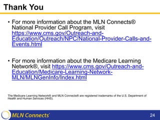 Thank You
• For more information about the MLN Connects®
National Provider Call Program, visit
https://www.cms.gov/Outreach-and-
Education/Outreach/NPC/National-Provider-Calls-and-
Events.html
• For more information about the Medicare Learning
Network®, visit https://www.cms.gov/Outreach-and-
Education/Medicare-Learning-Network-
MLN/MLNGenInfo/Index.html
The Medicare Learning Network® and MLN Connects® are registered trademarks of the U.S. Department of
Health and Human Services (HHS).
24
 