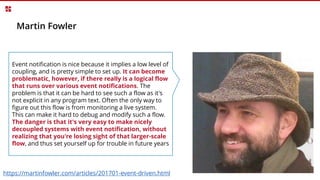 Martin Fowler
Event notification is nice because it implies a low level of
coupling, and is pretty simple to set up. It can become
problematic, however, if there really is a logical flow
that runs over various event notifications. The
problem is that it can be hard to see such a flow as it's
not explicit in any program text. Often the only way to
figure out this flow is from monitoring a live system.
This can make it hard to debug and modify such a flow.
The danger is that it's very easy to make nicely
decoupled systems with event notification, without
realizing that you're losing sight of that larger-scale
flow, and thus set yourself up for trouble in future years
https://martinfowler.com/articles/201701-event-driven.html
 