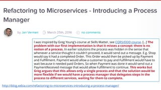 I was inspired by Greg Young's course at Skills Matter, see CQRS/DDD course. […] The
problem with our first implementation is that it misses a concept: there is no
notion of a process. In earlier solutions the process was hidden in the sense that
whenever a service thought it couldn't proceed, it would send out a message. E.g. Shop
would say it had a completed Order. This Order would then be picked up by Payment
and Fulfillment. Payment would allow a customer to pay and Fulfillment would have to
wait because it needed paid Orders. So when Payment was done it would send out a
PaymentReceived message that would allow Fulfillment to continue. This works but
Greg argues that this allows only a single process and that the solution would be
more flexible if we would have a process manager that delegates steps in the
process to different services, waiting for them to complete.
http://blog.xebia.com/refactoring-to-microservices-introducing-a-process-manager/
 