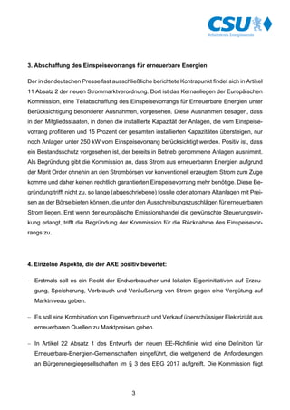 3
3. Abschaffung des Einspeisevorrangs für erneuerbare Energien
Der in der deutschen Presse fast ausschließliche berichtete Kontrapunkt findet sich in Artikel
11 Absatz 2 der neuen Strommarktverordnung. Dort ist das Kernanliegen der Europäischen
Kommission, eine Teilabschaffung des Einspeisevorrangs für Erneuerbare Energien unter
Berücksichtigung besonderer Ausnahmen, vorgesehen. Diese Ausnahmen besagen, dass
in den Mitgliedsstaaten, in denen die installierte Kapazität der Anlagen, die vom Einspeise-
vorrang profitieren und 15 Prozent der gesamten installierten Kapazitäten übersteigen, nur
noch Anlagen unter 250 kW vom Einspeisevorrang berücksichtigt werden. Positiv ist, dass
ein Bestandsschutz vorgesehen ist, der bereits in Betrieb genommene Anlagen ausnimmt.
Als Begründung gibt die Kommission an, dass Strom aus erneuerbaren Energien aufgrund
der Merit Order ohnehin an den Strombörsen vor konventionell erzeugtem Strom zum Zuge
komme und daher keinen rechtlich garantierten Einspeisevorrang mehr benötige. Diese Be-
gründung trifft nicht zu, so lange (abgeschriebene) fossile oder atomare Altanlagen mit Prei-
sen an der Börse bieten können, die unter den Ausschreibungszuschlägen für erneuerbaren
Strom liegen. Erst wenn der europäische Emissionshandel die gewünschte Steuerungswir-
kung erlangt, trifft die Begründung der Kommission für die Rücknahme des Einspeisevor-
rangs zu.
4. Einzelne Aspekte, die der AKE positiv bewertet:
- Erstmals soll es ein Recht der Endverbraucher und lokalen Eigeninitiativen auf Erzeu-
gung, Speicherung, Verbrauch und Veräußerung von Strom gegen eine Vergütung auf
Marktniveau geben.
- Es soll eine Kombination von Eigenverbrauch und Verkauf überschüssiger Elektrizität aus
erneuerbaren Quellen zu Marktpreisen geben.
- In Artikel 22 Absatz 1 des Entwurfs der neuen EE-Richtlinie wird eine Definition für
Erneuerbare-Energien-Gemeinschaften eingeführt, die weitgehend die Anforderungen
an Bürgerenergiegesellschaften im § 3 des EEG 2017 aufgreift. Die Kommission fügt
 