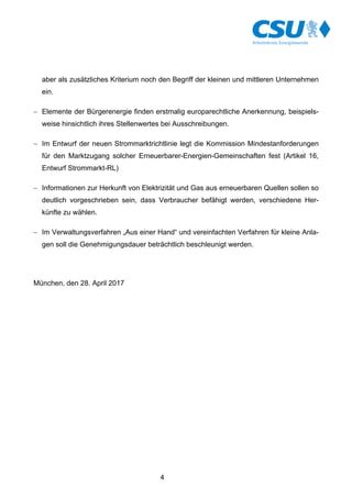 4
aber als zusätzliches Kriterium noch den Begriff der kleinen und mittleren Unternehmen
ein.
- Elemente der Bürgerenergie finden erstmalig europarechtliche Anerkennung, beispiels-
weise hinsichtlich ihres Stellenwertes bei Ausschreibungen.
- Im Entwurf der neuen Strommarktrichtlinie legt die Kommission Mindestanforderungen
für den Marktzugang solcher Erneuerbarer-Energien-Gemeinschaften fest (Artikel 16,
Entwurf Strommarkt-RL)
- Informationen zur Herkunft von Elektrizität und Gas aus erneuerbaren Quellen sollen so
deutlich vorgeschrieben sein, dass Verbraucher befähigt werden, verschiedene Her-
künfte zu wählen.
- Im Verwaltungsverfahren „Aus einer Hand“ und vereinfachten Verfahren für kleine Anla-
gen soll die Genehmigungsdauer beträchtlich beschleunigt werden.
München, den 28. April 2017
 