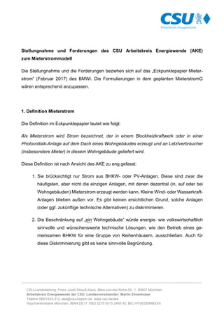 ………………………………………………………………………………………………………………………..........................…
CSU-Landesleitung, Franz Josef Strauß-Haus, Mies-van-der-Rohe-Str. 1, 80807 München
Arbeitskreis Energiewende der CSU, Landesvorsitzender: Martin Ehrenhuber
Telefon 089/1243-312, ake@csu-bayern.de, www.csu.de/ake
HypoVereinsbank München, IBAN DE17 7002 0270 0015 2495 93, BIC HYVEDEMMXXX
Stellungnahme und Forderungen des CSU Arbeitskreis Energiewende (AKE)
zum Mieterstrommodell
Die Stellungnahme und die Forderungen beziehen sich auf das „Eckpunktepapier Mieter-
strom“ (Februar 2017) des BMWi. Die Formulierungen in dem geplanten MieterstromG
wären entsprechend anzupassen.
1. Definition Mieterstrom
Die Definition im Eckpunktepapier lautet wie folgt:
Als Mieterstrom wird Strom bezeichnet, der in einem Blockheizkraftwerk oder in einer
Photovoltaik-Anlage auf dem Dach eines Wohngebäudes erzeugt und an Letztverbraucher
(insbesondere Mieter) in diesem Wohngebäude geliefert wird.
Diese Definition ist nach Ansicht des AKE zu eng gefasst:
1. Sie brücksichtigt nur Strom aus BHKW- oder PV-Anlagen. Diese sind zwar die
häufigsten, aber nicht die einzigen Anlagen, mit denen dezentral (in, auf oder bei
Wohngebäuden) Mieterstrom erzeugt werden kann. Kleine Wind- oder Wasserkraft-
Anlagen blieben außen vor. Es gibt keinen ersichtlichen Grund, solche Anlagen
(oder ggf. zukünftige technische Alternativen) zu diskriminieren.
2. Die Beschränkung auf „ein Wohngebäude“ würde energie- wie volkswirtschaftlich
sinnvolle und wünschenswerte technische Lösungen, wie den Betrieb eines ge-
meinsamen BHKW für eine Gruppe von Reihenhäusern, ausschließen. Auch für
diese Diskriminierung gibt es keine sinnvolle Begründung.
 