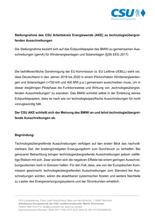 ………………………………………………………………………………………………………………………..........................…
CSU-Landesleitung, Franz Josef Strauß-Haus, Mies-van-der-Rohe-Str. 1, 80807 München
Arbeitskreis Energiewende der CSU, Landesvorsitzender: Martin Ehrenhuber
Telefon 089/1243-312, ake@csu-bayern.de, www.csu.de/ake
HypoVereinsbank München, IBAN DE17 7002 0270 0015 2495 93, BIC HYVEDEMMXXX
Stellungnahme des CSU Arbeitskreis Energiewende (AKE) zu technologieübergrei-
fenden Ausschreibungen
Die Stellungnahme bezieht sich auf das Eckpunktepapier des BMWi zu gemeinsamen Aus-
schreibungen (gemA) für Windenergieanlagen und Solaranlagen (§39i EEG 2017)
Die beihilferechtliche Genehmigung der EU Kommission (s. EU Leitlinie UEBLL) sieht vor,
dass Deutschland in den Jahren 2018 bis 2020 in einem Pilotvorhaben Windenergieanlan-
gen und Solaranlagen (>750 kW und 400 MW p.a.) gemeinsam ausschreiben muss, um in
dieser dreijährigen Pilotphase die Funktionsweise und Wirkung von „technologieübergrei-
fenden Ausschreibungen“ zu erproben. Das BMWi schreibt selbst in der Einleitung seines
Eckpunktepapiers, dass es nach wie vor technologiespezifische Ausschreibungen für nicht
vorzugswürdig hält.
Der CSU AKE schließt sich der Meinung des BMWi an und lehnt technologieübergrei-
fende Ausschreibungen ab.
Begründung:
Technologieübergreifende Ausschreibungen verfolgen auf den ersten Blick das nachvoll-
ziehbare Ziel, der kostengünstigsten Erzeugungsform zum Durchbruch zu verhelfen. Bei
genauerer Betrachtung bringen technologieübergreifende Ausschreibungen jedoch vielfäl-
tige Risiken mit sich. Zwar würden sich die negativen Effekte bei einem geringen Ausschrei-
bungsvolumen noch in Grenzen halten. Für den Fall, dass, wie von der Europäischen Kom-
mission gewünscht, technologieübergreifenden Ausschreibungen zum Standard bei Aus-
schreibungen würden, wären die absehbaren systemischen Kosten und weitere Nachteile
zu Lasten des Energieversorgungssystems und der Stromkunden erheblich.
 