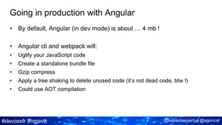 #devoxxfr #ngjava @sebastienpertus @agoncal
Going in production with Angular
• By default, Angular (in dev mode) is about … 4 mb !
• Angular cli and webpack will:
• Uglify your JavaScript code
• Create a standalone bundle file
• Gzip compress
• Apply a tree shaking to delete unused code (it’s not dead code, btw !)
• Could use AOT compilation
 