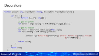 #devoxxfr #ngjava @sebastienpertus @agoncal
Decorators
function (target: any, propertyKey: string, descriptor: PropertyDescriptor) {
var desc = {
value: function (...args: any[]) {
// get the params
var params = args.map(arg => JSON.stringify(arg)).join();
// get the result
var result = descriptor.value.apply(this, args);
var resultString = JSON.stringify(result);
console.log(`function ${propertyKey} invoked. Params: ${params}. Result:
${resultString}`);
return result;
}
}
return desc;
}
 