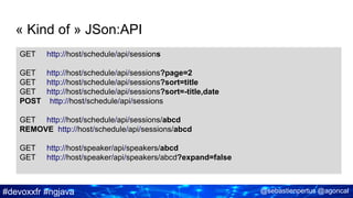 #devoxxfr #ngjava @sebastienpertus @agoncal
« Kind of » JSon:API
GET http://host/schedule/api/sessions
GET http://host/schedule/api/sessions?page=2
GET http://host/schedule/api/sessions?sort=title
GET http://host/schedule/api/sessions?sort=-title,date
POST http://host/schedule/api/sessions
GET http://host/schedule/api/sessions/abcd
REMOVE http://host/schedule/api/sessions/abcd
GET http://host/speaker/api/speakers/abcd
GET http://host/speaker/api/speakers/abcd?expand=false
 