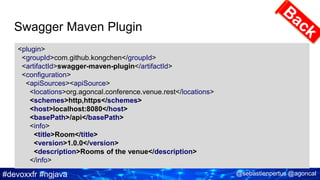 #devoxxfr #ngjava @sebastienpertus @agoncal
Swagger Maven Plugin
<plugin>
<groupId>com.github.kongchen</groupId>
<artifactId>swagger-maven-plugin</artifactId>
<configuration>
<apiSources><apiSource>
<locations>org.agoncal.conference.venue.rest</locations>
<schemes>http,https</schemes>
<host>localhost:8080</host>
<basePath>/api</basePath>
<info>
<title>Room</title>
<version>1.0.0</version>
<description>Rooms of the venue</description>
</info>
 