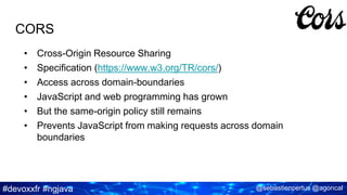 #devoxxfr #ngjava @sebastienpertus @agoncal
CORS
• Cross-Origin Resource Sharing
• Specification (https://www.w3.org/TR/cors/)
• Access across domain-boundaries
• JavaScript and web programming has grown
• But the same-origin policy still remains
• Prevents JavaScript from making requests across domain
boundaries
 