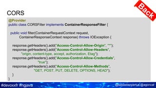 #devoxxfr #ngjava @sebastienpertus @agoncal
CORS
@Provider
public class CORSFilter implements ContainerResponseFilter {
public void filter(ContainerRequestContext request,
ContainerResponseContext response) throws IOException {
response.getHeaders().add("Access-Control-Allow-Origin", "*");
response.getHeaders().add("Access-Control-Allow-Headers",
"origin, content-type, accept, authorization, Etag");
response.getHeaders().add("Access-Control-Allow-Credentials",
"true");
response.getHeaders().add("Access-Control-Allow-Methods",
"GET, POST, PUT, DELETE, OPTIONS, HEAD");
}
}
 