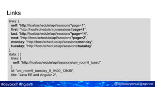 #devoxxfr #ngjava @sebastienpertus @agoncal
Links
links: {
self: "http://host/schedule/api/sessions?page=1",
first: "http://host/schedule/api/sessions?page=1",
last: "http://host/schedule/api/sessions?page=14",
next: "http://host/schedule/api/sessions?page=2",
monday: "http://host/schedule/api/sessions/monday",
tuesday: "http://host/schedule/api/sessions/tuesday"
},
data: [ {
links: {
self: "http://host/schedule/api/sessions/uni_room9_tuesd"
},
id: "uni_room9_tuesday_8_9h30_12h30",
title: ”Java EE and Angular 2",
 
