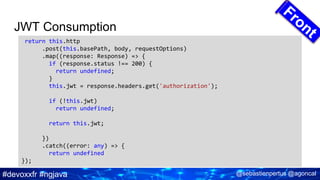 #devoxxfr #ngjava @sebastienpertus @agoncal
JWT Consumption
return this.http
.post(this.basePath, body, requestOptions)
.map((response: Response) => {
if (response.status !== 200) {
return undefined;
}
this.jwt = response.headers.get('authorization');
if (!this.jwt)
return undefined;
return this.jwt;
})
.catch((error: any) => {
return undefined
});
 