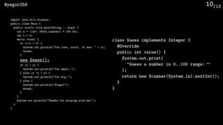 /13@yegor256 10
import java.util.Scanner;
public class Main {
public static void main(String... args) {
int n = (int) (Math.random() * 100.0d);
int t = 0;
while (true) {
if (++t > 5) {
System.out.println("You lost, sorry. It was: " + n);
break;
}
new Guess();
if (x < n) {
System.out.println("Too small.");
} else if (x > n) {
System.out.println("Too big.");
} else {
System.out.println("Bingo!");
break;
}
}
System.out.println("Thanks for playing with me!");
}
}
class Guess implements Integer {
@Override
public int value() {
System.out.print(
"Guess a number in 0..100 range: “
);
return new Scanner(System.in).nextInt();
}
}
 