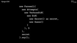 /13@yegor256 11
new Farewell(
new Attempts(
new VerboseDiﬀ(
new Diﬀ(
new Secret() as secret,
new Guess()
)
), 5
),
secret
).say();
 
