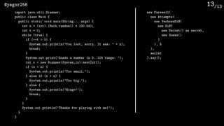 /13@yegor256 13
import java.util.Scanner;
public class Main {
public static void main(String... args) {
int n = (int) (Math.random() * 100.0d);
int t = 0;
while (true) {
if (++t > 5) {
System.out.println("You lost, sorry. It was: " + n);
break;
}
System.out.print("Guess a number in 0..100 range: ");
int x = new Scanner(System.in).nextInt();
if (x < n) {
System.out.println("Too small.");
} else if (x > n) {
System.out.println("Too big.");
} else {
System.out.println("Bingo!");
break;
}
}
System.out.println("Thanks for playing with me!");
}
}
new Farewell(
new Attempts(
new VerboseDiﬀ(
new Diﬀ(
new Secret() as secret,
new Guess()
)
), 5
),
secret
).say();
 