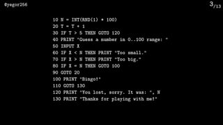 /13@yegor256 3
10 N = INT(RND(1) * 100)
20 T = T + 1
30 IF T > 5 THEN GOTO 120
40 PRINT "Guess a number in 0..100 range: "
50 INPUT X
60 IF X < N THEN PRINT "Too small."
70 IF X > N THEN PRINT "Too big."
80 IF X = N THEN GOTO 100
90 GOTO 20
100 PRINT "Bingo!"
110 GOTO 130
120 PRINT "You lost, sorry. It was: ", N
130 PRINT "Thanks for playing with me!"
 