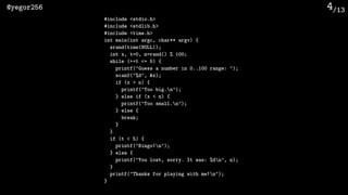 /13@yegor256 4
#include <stdio.h>
#include <stdlib.h>
#include <time.h>
int main(int argc, char** argv) {
srand(time(NULL));
int x, t=0, n=rand() % 100;
while (++t <= 5) {
printf("Guess a number in 0..100 range: ");
scanf("%d", &x);
if (x > n) {
printf("Too big.n");
} else if (x < n) {
printf("Too small.n");
} else {
break;
}
}
if (t < 5) {
printf("Bingo!n");
} else {
printf("You lost, sorry. It was: %dn", n);
}
printf("Thanks for playing with me!n");
}
 