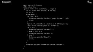 /13@yegor256 5
import java.util.Scanner;
public class Main {
public static void main(String... args) {
int n = (int) (Math.random() * 100.0d);
int t = 0;
while (true) {
if (++t > 5) {
System.out.println("You lost, sorry. It was: " + n);
break;
}
System.out.print("Guess a number in 0..100 range: ");
int x = new Scanner(System.in).nextInt();
if (x < n) {
System.out.println("Too small.");
} else if (x > n) {
System.out.println("Too big.");
} else {
System.out.println("Bingo!");
break;
}
}
System.out.println("Thanks for playing with me!");
}
}
 