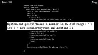 /13@yegor256 6
import java.util.Scanner;
public class Main {
public static void main(String... args) {
int n = (int) (Math.random() * 100.0d);
int t = 0;
while (true) {
if (++t > 5) {
System.out.println("You lost, sorry. It was: " + n);
break;
}
System.out.print("Guess a number in 0..100 range: ");
int x = new Scanner(System.in).nextInt();
if (x < n) {
System.out.println("Too small.");
} else if (x > n) {
System.out.println("Too big.");
} else {
System.out.println("Bingo!");
break;
}
}
System.out.println("Thanks for playing with me!");
}
}
System.out.print("Guess a number in 0..100 range: ");
int x = new Scanner(System.in).nextInt();
 
