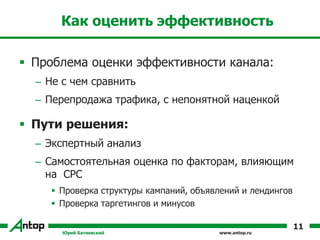 www.antop.ru
Как оценить эффективность
 Проблема оценки эффективности канала:
– Не с чем сравнить
– Перепродажа трафика, с непонятной наценкой
 Пути решения:
– Экспертный анализ
– Самостоятельная оценка по факторам, влияющим
на CPC
 Проверка структуры кампаний, объявлений и лендингов
 Проверка таргетингов и минусов
Юрий Батиевский
11
 