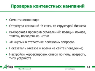 www.antop.ru
Проверка контекстных кампаний
 Семантическое ядро
 Структура кампаний  связь со структурой бизнеса
 Выборочная проверка объявлений: позиции показа,
тексты, посадочные, метки
 «Минусы» в статистике поисковых запросов
 Показатель отказов и время на сайте (поведение)
 Настройки корректировок ставок по полу, возрасту,
типу устройств
Юрий Батиевский
12
 