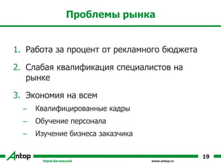 www.antop.ru
Проблемы рынка
1. Работа за процент от рекламного бюджета
2. Слабая квалификация специалистов на
рынке
3. Экономия на всем
– Квалифицированные кадры
– Обучение персонала
– Изучение бизнеса заказчика
Юрий Батиевский
19
 