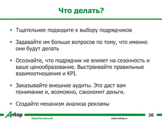 www.antop.ru
Что делать?
 Тщательнее подходите к выбору подрядчиков
 Задавайте им больше вопросов по тому, что именно
они будут делать
 Осознайте, что подрядчик не влияет на сезонность и
ваше ценообразование. Выстраивайте правильные
взаимоотношения и KPI.
 Заказывайте внешние аудиты. Это даст вам
понимание и, возможно, сэкономит деньги.
 Создайте механизм анализа рекламы
Юрий Батиевский
20
 