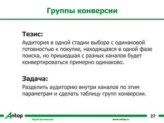 www.antop.ru
Группы конверсии
Тезис:
Аудитория в одной стадии выбора с одинаковой
готовностью к покупке, находящаяся в одной фазе
поиска, но пришедшая с разных каналов будет
конвертироваться примерно одинаково.
Задача:
Разделить аудиторию внутри каналов по этим
параметрам и сделать таблицу групп конверсии.
Юрий Батиевский
27
 