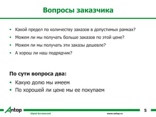 www.antop.ru
Вопросы заказчика
 Какой предел по количеству заказов в допустимых рамках?
 Можем ли мы получать больше заказов по этой цене?
 Можем ли мы получать эти заказы дешевле?
 А хорош ли наш подрядчик?
По сути вопроса два:
 Какую долю мы имеем
 По хорошей ли цене мы ее покупаем
Юрий Батиевский
5
 