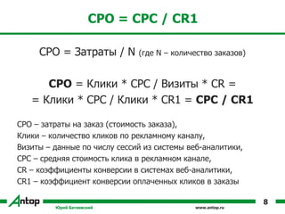 www.antop.ru
CPO = CPC / CR1
CPO = Затраты / N (где N – количество заказов)
CPO = Клики * CPC / Визиты * CR =
= Клики * CPC / Клики * CR1 = CPC / CR1
CPO – затраты на заказ (стоимость заказа),
Клики – количество кликов по рекламному каналу,
Визиты – данные по числу сессий из системы веб-аналитики,
CPC – средняя стоимость клика в рекламном канале,
CR – коэффициенты конверсии в системах веб-аналитики,
CR1 – коэффициент конверсии оплаченных кликов в заказы
Юрий Батиевский
8
 