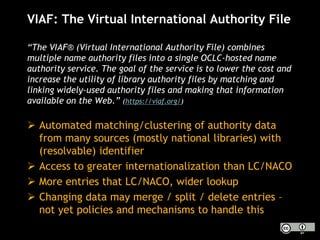 VIAF: The Virtual International Authority File
“The VIAF® (Virtual International Authority File) combines
multiple name authority files into a single OCLC-hosted name
authority service. The goal of the service is to lower the cost and
increase the utility of library authority files by matching and
linking widely-used authority files and making that information
available on the Web.” (https://viaf.org/)
 Automated matching/clustering of authority data
from many sources (mostly national libraries) with
(resolvable) identifier
 Access to greater internationalization than LC/NACO
 More entries that LC/NACO, wider lookup
 Changing data may merge / split / delete entries –
not yet policies and mechanisms to handle this
 