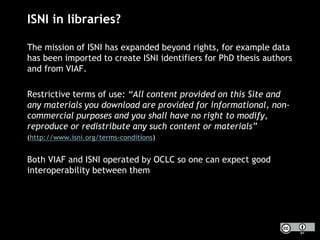 ISNI in libraries?
The mission of ISNI has expanded beyond rights, for example data
has been imported to create ISNI identifiers for PhD thesis authors
and from VIAF.
Restrictive terms of use: “All content provided on this Site and
any materials you download are provided for informational, non-
commercial purposes and you shall have no right to modify,
reproduce or redistribute any such content or materials”
(http://www.isni.org/terms-conditions)
Both VIAF and ISNI operated by OCLC so one can expect good
interoperability between them
 