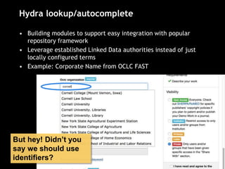 Hydra lookup/autocomplete
• Building modules to support easy integration with popular
repository framework
• Leverage established Linked Data authorities instead of just
locally configured terms
• Example: Corporate Name from OCLC FAST
But hey! Didn’t you
say we should use
identifiers?
 
