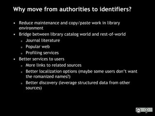 Why move from authorities to identifiers?
• Reduce maintenance and copy/paste work in library
environment
• Bridge between library catalog world and rest-of-world
o Journal literature
o Popular web
o Profiling services
• Better services to users
o More links to related sources
o Better localization options (maybe some users don’t want
the romanized names?)
o Better discovery (leverage structured data from other
sources)
 