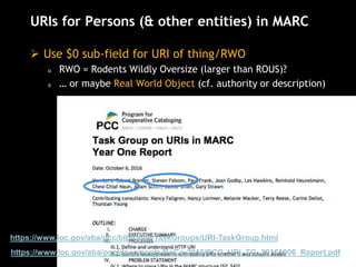 URIs for Persons (& other entities) in MARC
 Use $0 sub-field for URI of thing/RWO
o RWO = Rodents Wildly Oversize (larger than ROUS)?
o … or maybe Real World Object (cf. authority or description)
https://www.loc.gov/aba/pcc/documents/PoCo-2016/PCC_URI_TG_20161006_Report.pdf
https://www.loc.gov/aba/pcc/bibframe/TaskGroups/URI-TaskGroup.html
 