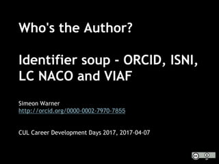 Who's the Author?
Identifier soup - ORCID, ISNI,
LC NACO and VIAF
Simeon Warner
http://orcid.org/0000-0002-7970-7855
CUL Career Development Days 2017, 2017-04-07
 