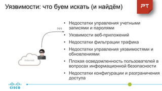 Internet
Доступ к
внутренней
сети
Уязвимости: что буем искать (и найдём)
• Недостатки управления учетными
записями и паролями
• Уязвимости веб-приложений
• Недостатки фильтрации трафика
• Недостатки управления уязвимостями и
обновлениями
• Плохая осведомленность пользователей в
вопросах информационной безопасности
• Недостатки конфигурации и разграничения
доступа
???1
4
7
 